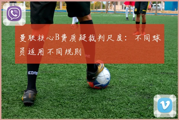 曼联核心B费质疑裁判尺度：不同球员适用不同规则