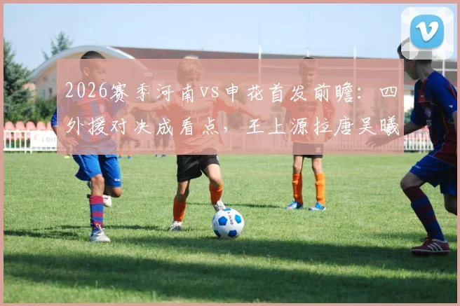 2026赛季河南vs申花首发前瞻:四外援对决成看点,王上源拉唐吴曦状态解析