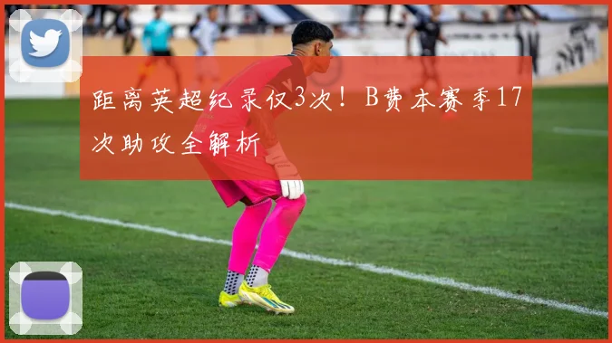 距离英超纪录仅3次!B费本赛季17次助攻全解析