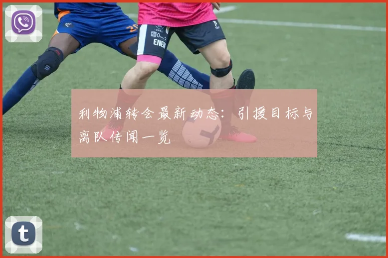 利物浦转会最新动态:引援目标与离队传闻一览