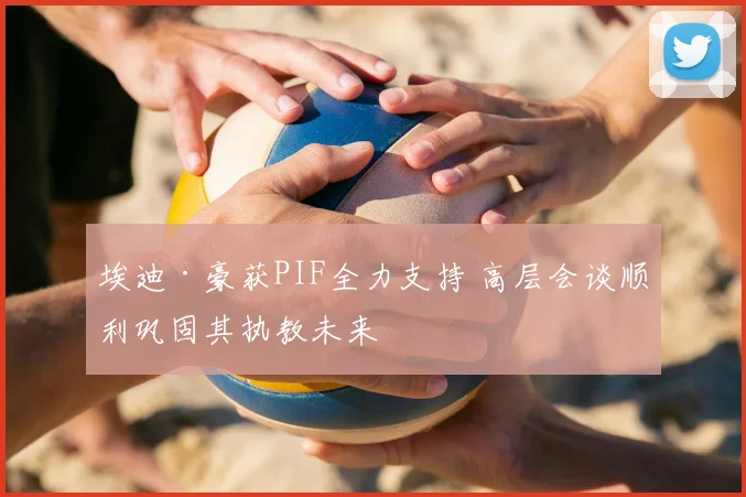 埃迪·豪获PIF全力支持 高层会谈顺利巩固其执教未来
