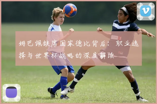 姆巴佩缺席国家德比背后:职业选择与世界杯战略的深度解读