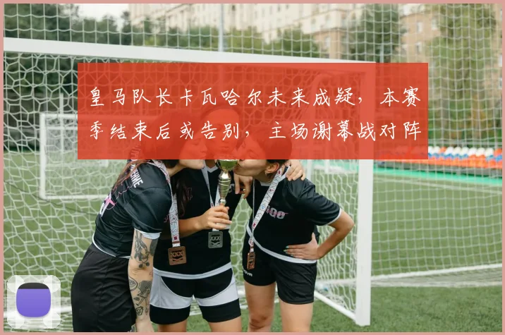皇马队长卡瓦哈尔未来成疑,本赛季结束后或告别,主场谢幕战对阵毕包