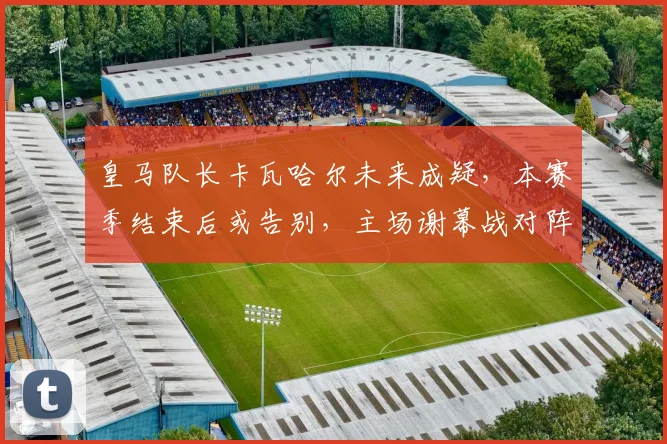皇马队长卡瓦哈尔未来成疑，本赛季结束后或告别，主场谢幕战对阵毕包