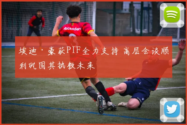 埃迪·豪获PIF全力支持 高层会谈顺利巩固其执教未来