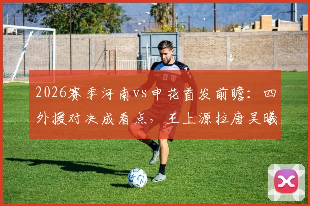 2026赛季河南vs申花首发前瞻：四外援对决成看点，王上源拉唐吴曦状态解析