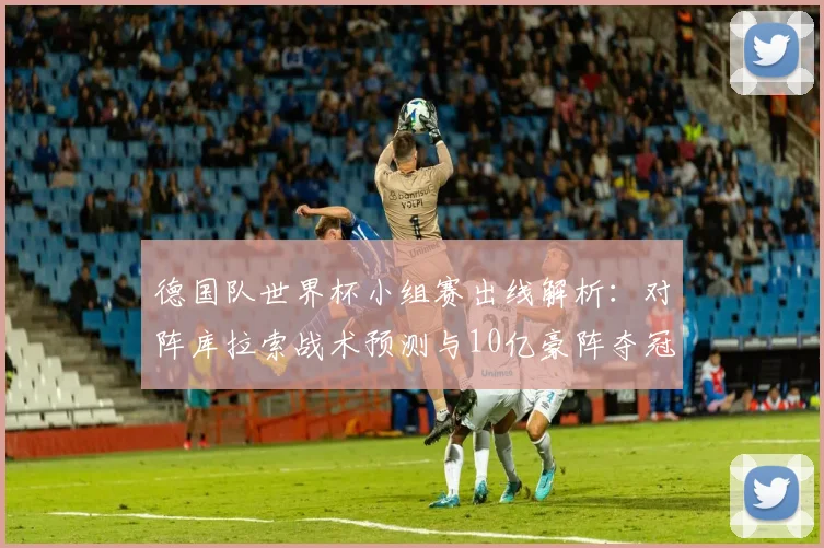 德国队世界杯小组赛出线解析:对阵库拉索战术预测与10亿豪阵夺冠前景分析