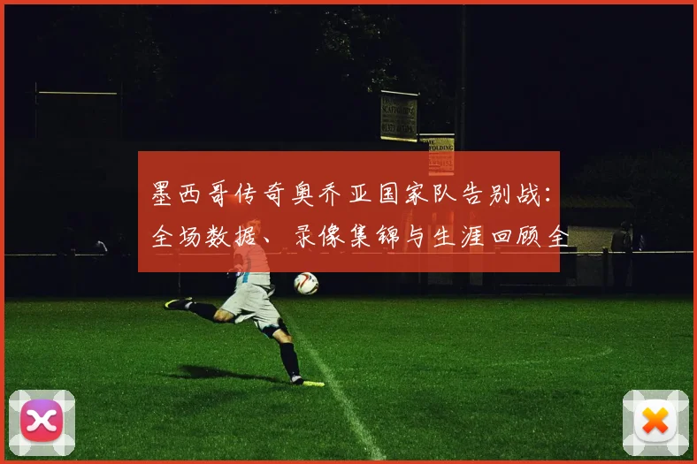 墨西哥传奇奥乔亚国家队告别战：全场数据、录像集锦与生涯回顾全解析