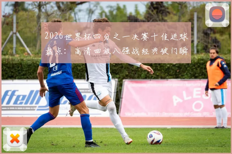 2026世界杯四分之一决赛十佳进球盘点:高清回放八强战经典破门瞬间